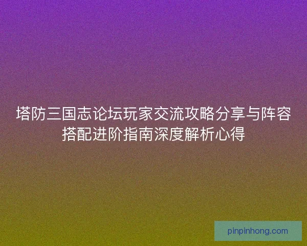 塔防三国志论坛玩家交流攻略分享与阵容搭配进阶指南深度解析心得 塔防三国志论坛玩家交流攻略分享与阵容搭配进阶指南深度解析心得