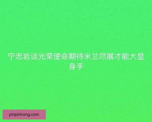 宁忠岩谈光荣使命期待米兰尽展才能大显身手 宁忠岩谈光荣使命期待米兰尽展才能大显身手