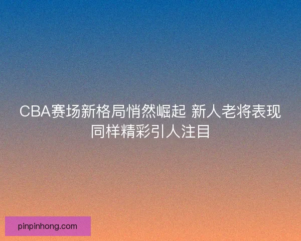 CBA赛场新格局悄然崛起 新人老将表现同样精彩引人注目