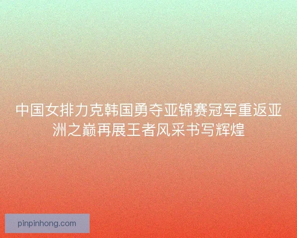 中国女排力克韩国勇夺亚锦赛冠军重返亚洲之巅再展王者风采书写辉煌