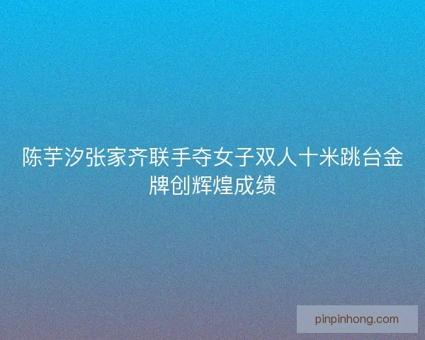 陈芋汐张家齐联手夺女子双人十米跳台金牌创辉煌成绩